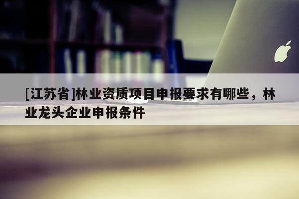 [江蘇省]林業資質項目申報要求有哪些，林業龍頭企業申報條件