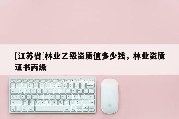 [江蘇省]林業乙級資質值多少錢，林業資質證書丙級