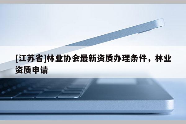 [江蘇省]林業(yè)協(xié)會最新資質(zhì)辦理條件，林業(yè)資質(zhì)申請