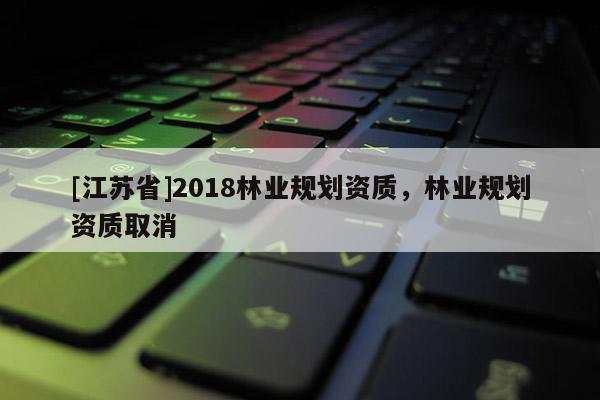 [江蘇省]2018林業(yè)規(guī)劃資質(zhì)，林業(yè)規(guī)劃資質(zhì)取消