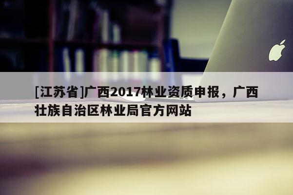 [江蘇省]廣西2017林業資質申報，廣西壯族自治區林業局官方網站