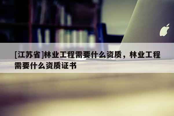 [江蘇省]林業(yè)工程需要什么資質(zhì)，林業(yè)工程需要什么資質(zhì)證書