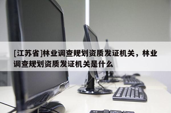 [江蘇省]林業(yè)調(diào)查規(guī)劃資質(zhì)發(fā)證機(jī)關(guān)，林業(yè)調(diào)查規(guī)劃資質(zhì)發(fā)證機(jī)關(guān)是什么