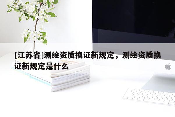 [江蘇省]測繪資質(zhì)換證新規(guī)定，測繪資質(zhì)換證新規(guī)定是什么