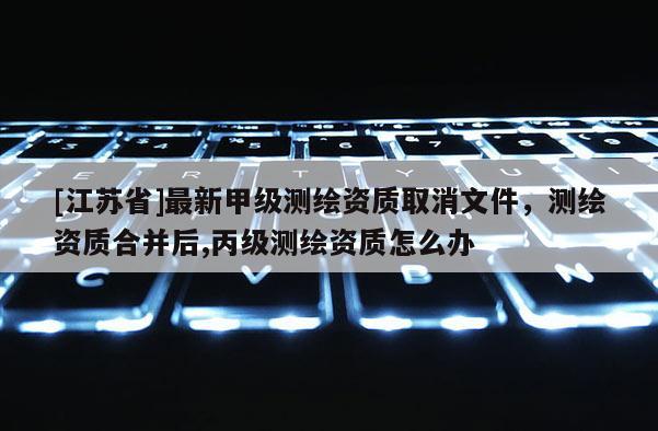 [江蘇省]最新甲級(jí)測(cè)繪資質(zhì)取消文件，測(cè)繪資質(zhì)合并后,丙級(jí)測(cè)繪資質(zhì)怎么辦