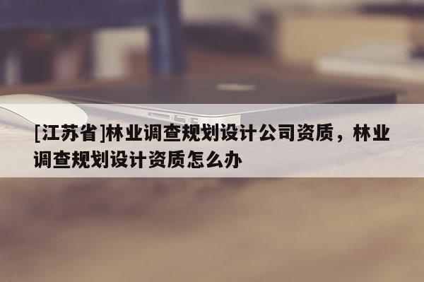 [江蘇省]林業(yè)調(diào)查規(guī)劃設(shè)計(jì)公司資質(zhì)，林業(yè)調(diào)查規(guī)劃設(shè)計(jì)資質(zhì)怎么辦