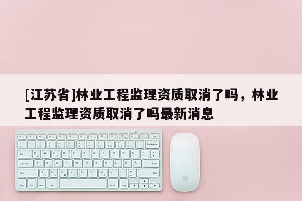 [江蘇省]林業工程監理資質取消了嗎，林業工程監理資質取消了嗎最新消息