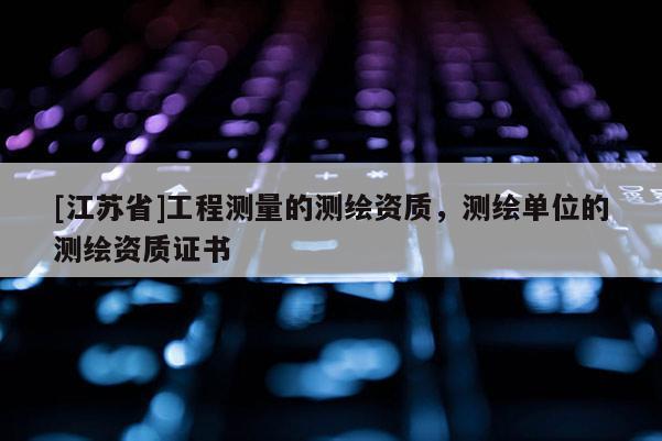 [江蘇省]工程測量的測繪資質，測繪單位的測繪資質證書