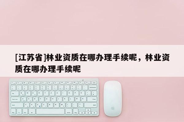 [江蘇省]林業資質在哪辦理手續呢，林業資質在哪辦理手續呢