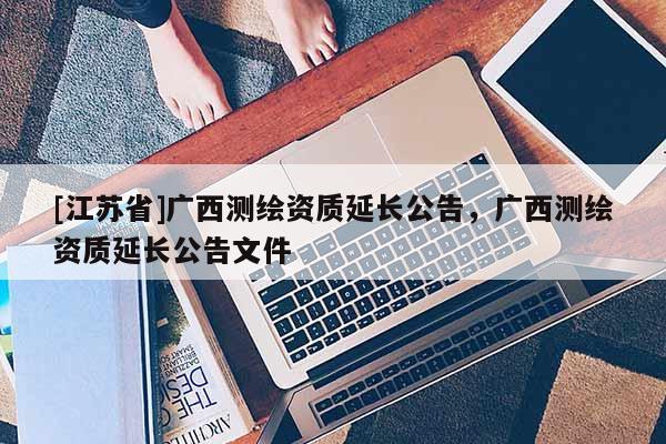 [江蘇省]廣西測繪資質延長公告，廣西測繪資質延長公告文件