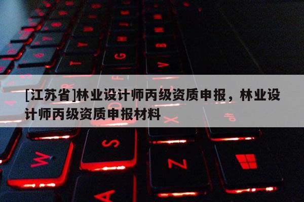 [江蘇省]林業(yè)設(shè)計師丙級資質(zhì)申報，林業(yè)設(shè)計師丙級資質(zhì)申報材料