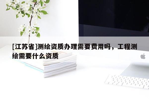 [江蘇省]測(cè)繪資質(zhì)辦理需要費(fèi)用嗎，工程測(cè)繪需要什么資質(zhì)