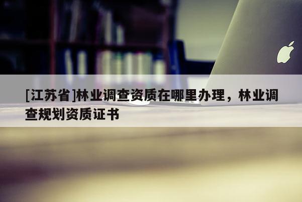 [江蘇省]林業調查資質在哪里辦理，林業調查規劃資質證書