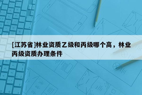[江蘇省]林業(yè)資質(zhì)乙級(jí)和丙級(jí)哪個(gè)高，林業(yè)丙級(jí)資質(zhì)辦理?xiàng)l件