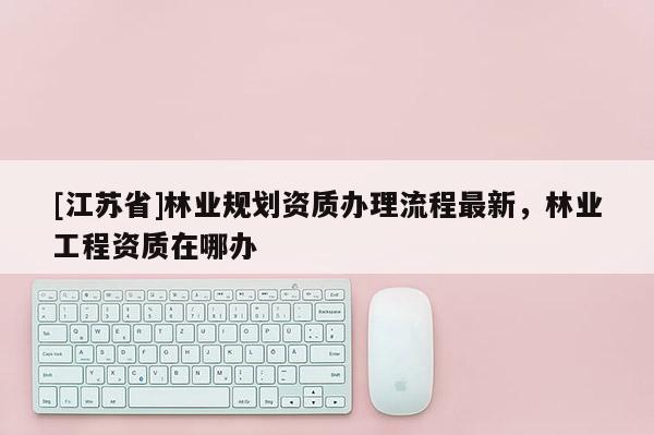 [江蘇省]林業(yè)規(guī)劃資質辦理流程最新，林業(yè)工程資質在哪辦