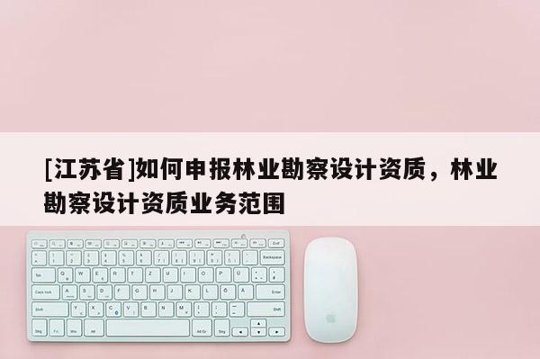 [江蘇省]如何申報林業勘察設計資質，林業勘察設計資質業務范圍