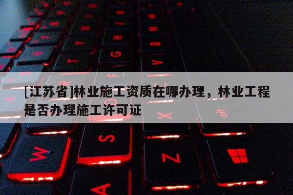 [江蘇省]林業(yè)施工資質(zhì)在哪辦理，林業(yè)工程是否辦理施工許可證