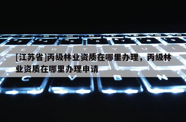 [江蘇省]丙級林業資質在哪里辦理，丙級林業資質在哪里辦理申請