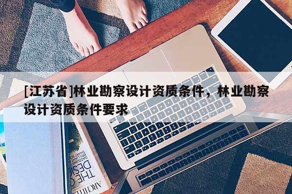 [江蘇省]林業勘察設計資質條件，林業勘察設計資質條件要求