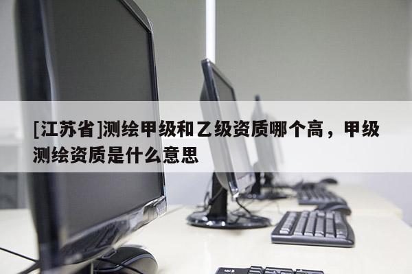 [江蘇省]測繪甲級和乙級資質哪個高，甲級測繪資質是什么意思