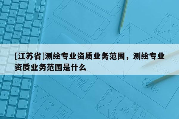[江蘇省]測繪專業(yè)資質(zhì)業(yè)務(wù)范圍，測繪專業(yè)資質(zhì)業(yè)務(wù)范圍是什么