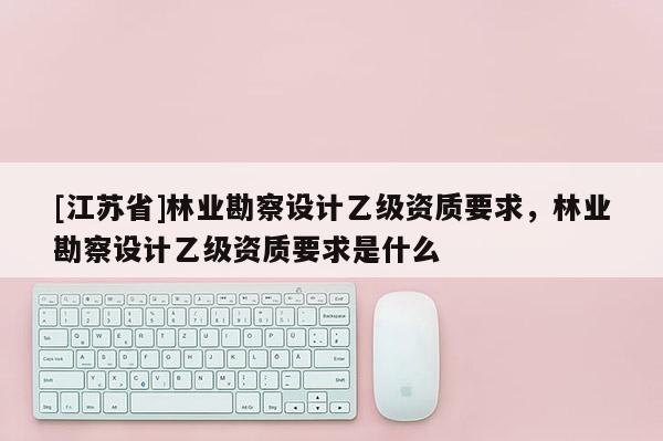 [江蘇省]林業(yè)勘察設(shè)計乙級資質(zhì)要求，林業(yè)勘察設(shè)計乙級資質(zhì)要求是什么