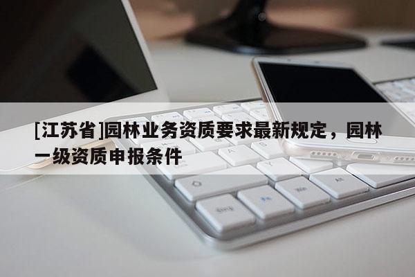 [江蘇省]園林業(yè)務(wù)資質(zhì)要求最新規(guī)定，園林一級(jí)資質(zhì)申報(bào)條件