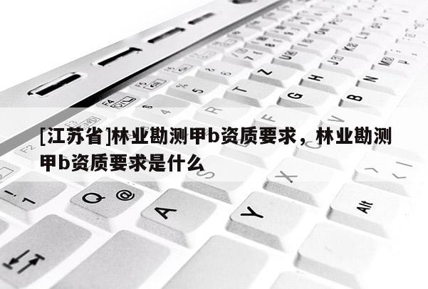 [江蘇省]林業勘測甲b資質要求，林業勘測甲b資質要求是什么