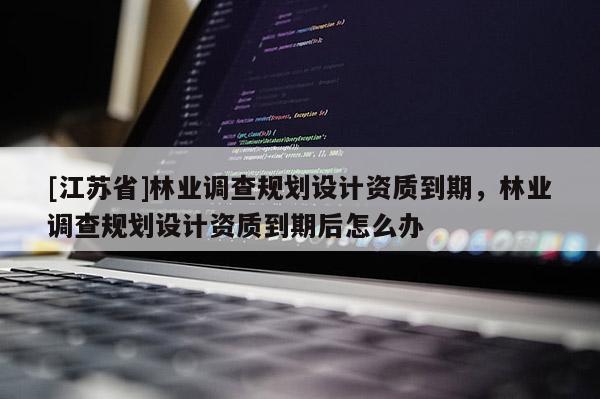 [江蘇省]林業調查規劃設計資質到期，林業調查規劃設計資質到期后怎么辦