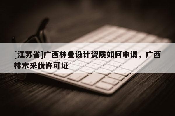 [江蘇省]廣西林業(yè)設(shè)計(jì)資質(zhì)如何申請(qǐng)，廣西林木采伐許可證
