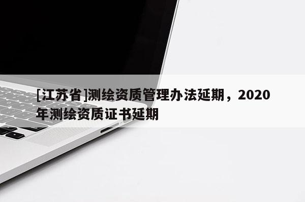 [江蘇省]測繪資質(zhì)管理辦法延期，2020年測繪資質(zhì)證書延期