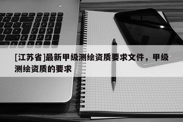 [江蘇省]最新甲級(jí)測(cè)繪資質(zhì)要求文件，甲級(jí)測(cè)繪資質(zhì)的要求