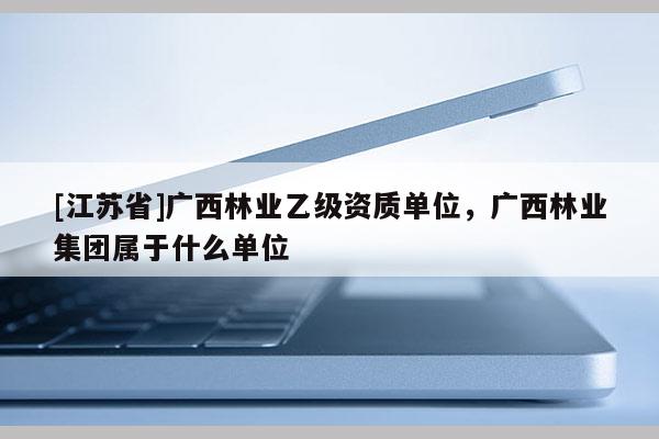[江蘇省]廣西林業乙級資質單位，廣西林業集團屬于什么單位