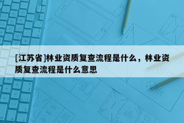 [江蘇省]林業(yè)資質(zhì)復(fù)查流程是什么，林業(yè)資質(zhì)復(fù)查流程是什么意思