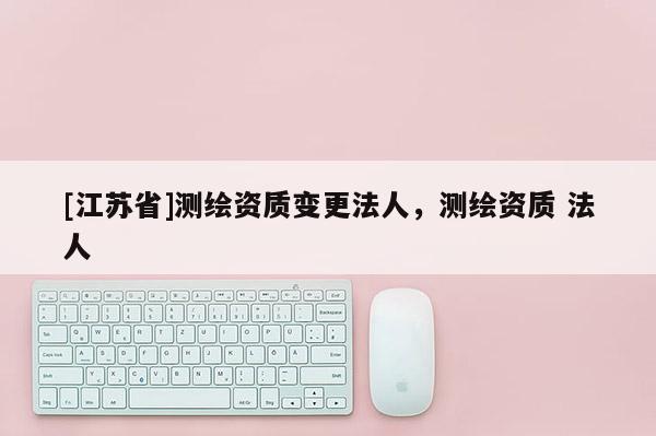 [江蘇省]測繪資質變更法人，測繪資質 法人