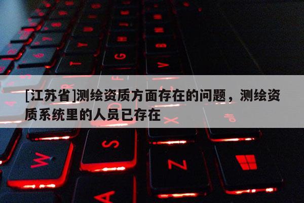 [江蘇省]測繪資質(zhì)方面存在的問題，測繪資質(zhì)系統(tǒng)里的人員已存在