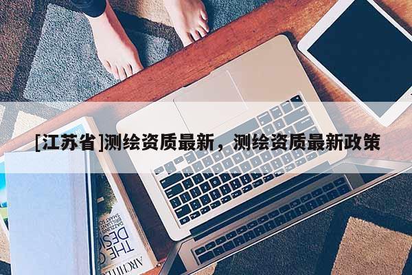 [江蘇省]測繪資質最新，測繪資質最新政策