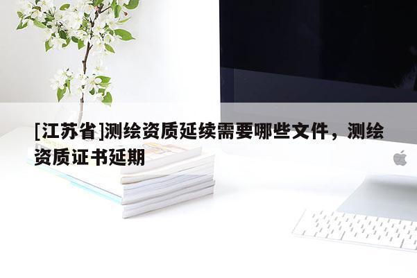 [江蘇省]測繪資質延續需要哪些文件，測繪資質證書延期