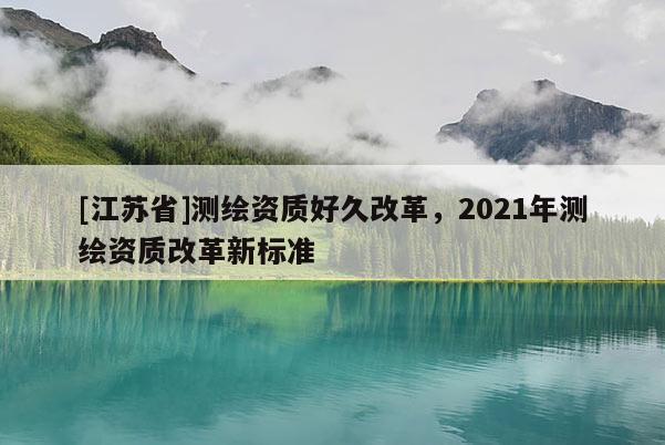 [江蘇省]測繪資質好久改革，2021年測繪資質改革新標準