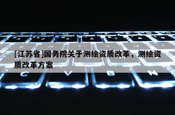 [江蘇省]國務院關于測繪資質改革，測繪資質改革方案