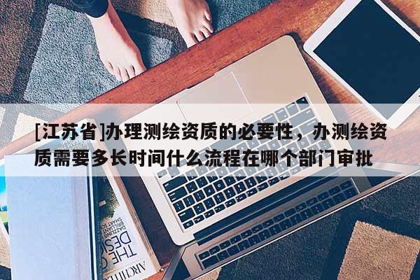 [江蘇省]辦理測繪資質的必要性，辦測繪資質需要多長時間什么流程在哪個部門審批