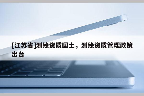 [江蘇省]測繪資質國土，測繪資質管理政策出臺