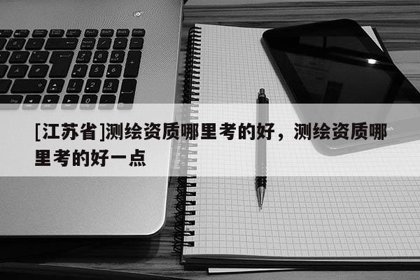 [江蘇省]測(cè)繪資質(zhì)哪里考的好，測(cè)繪資質(zhì)哪里考的好一點(diǎn)