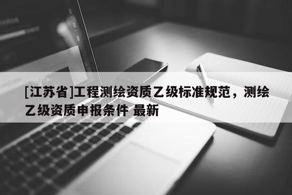 [江蘇省]工程測繪資質(zhì)乙級標(biāo)準(zhǔn)規(guī)范，測繪乙級資質(zhì)申報條件 最新
