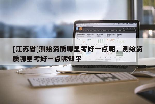 [江蘇省]測繪資質(zhì)哪里考好一點呢，測繪資質(zhì)哪里考好一點呢知乎