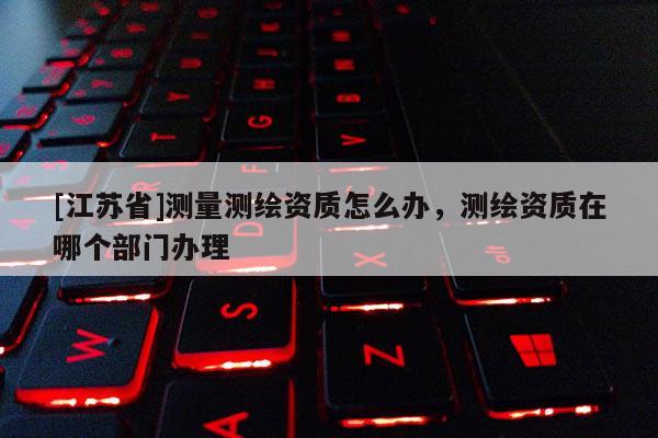 [江蘇省]測量測繪資質怎么辦，測繪資質在哪個部門辦理