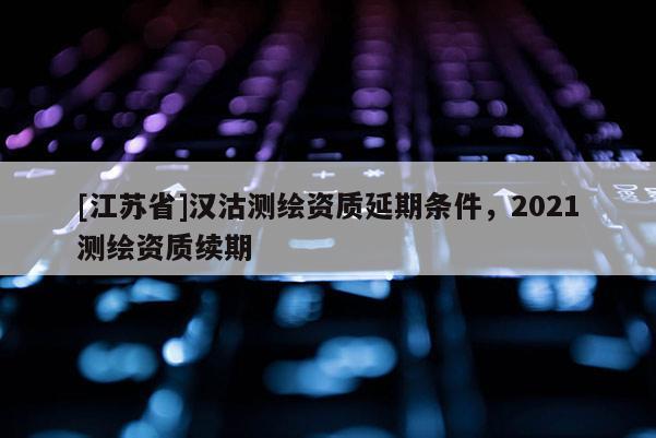 [江蘇省]漢沽測繪資質延期條件，2021測繪資質續期