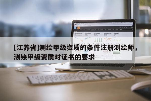 [江蘇省]測繪甲級資質的條件注冊測繪師，測繪甲級資質對證書的要求