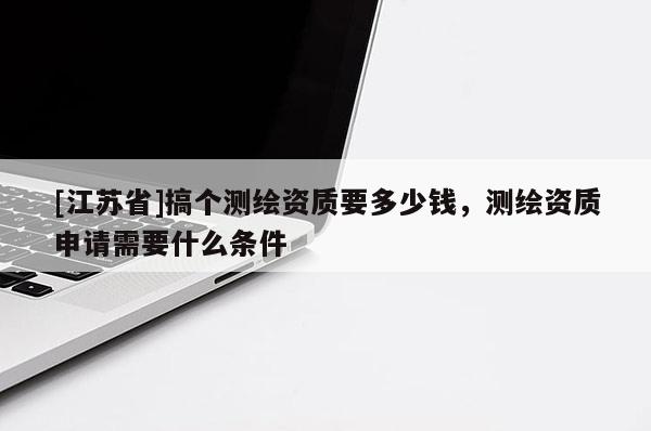 [江蘇省]搞個測繪資質要多少錢，測繪資質申請需要什么條件