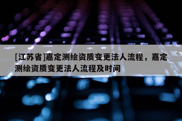 [江蘇省]嘉定測繪資質變更法人流程，嘉定測繪資質變更法人流程及時間